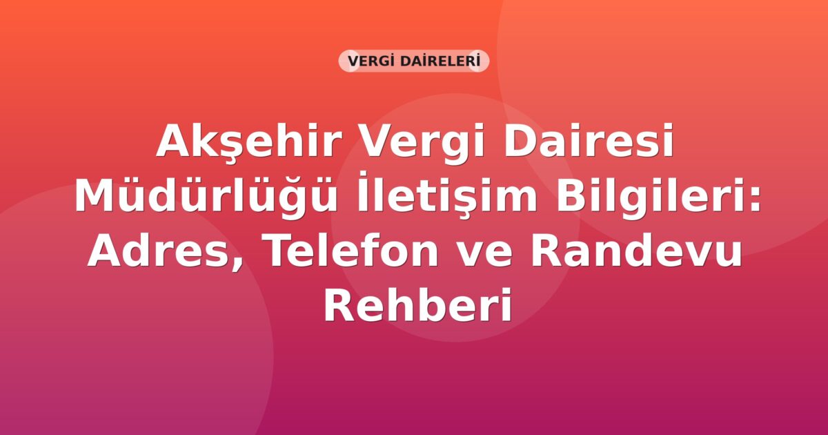 Akşehir Vergi Dairesi Müdürlüğü İletişim Bilgileri: Adres, Telefon ve Randevu Rehberi