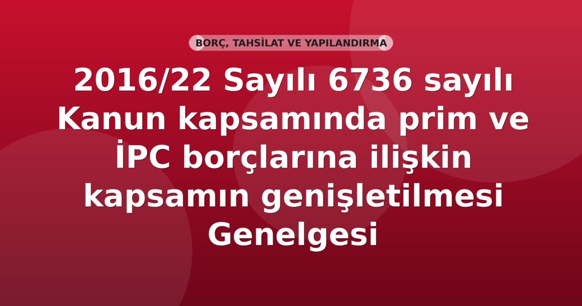 SGK 2016/22 Sayılı 6736 sayılı Kanun kapsamında prim ve İPC borçlarına ilişkin kapsamın genişletilmesi Genelgesi