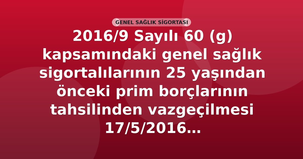 SGK 2016/9 Sayılı 60 (g) Kapsamındaki Genel Sağlık Sigortalılarının 25 Yaşından Önceki Prim Borçlarının Tahsilinden Vazgeçilmesi Genelgesi
