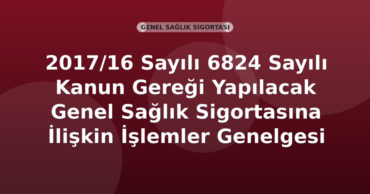 SGK 2017/16 Sayılı 6824 Sayılı Kanun Gereği Yapılacak Genel Sağlık Sigortasına İlişkin İşlemler Genelgesi