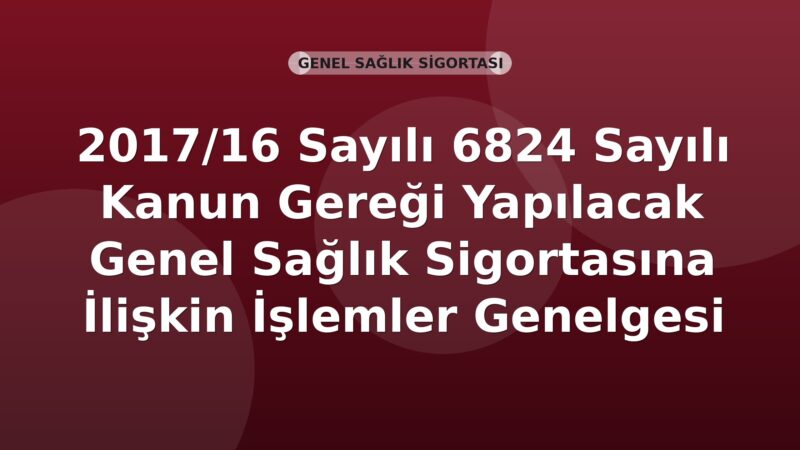 SGK 2017/16 Sayılı 6824 Sayılı Kanun Gereği Yapılacak Genel Sağlık Sigortasına İlişkin İşlemler Genelgesi