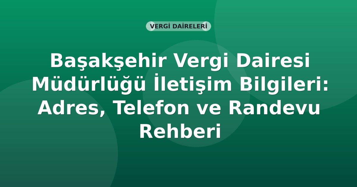 Başakşehir Vergi Dairesi Müdürlüğü İletişim Bilgileri: Adres, Telefon ve Randevu Rehberi