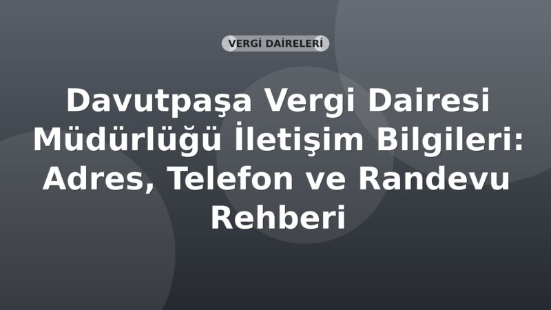 Davutpaşa Vergi Dairesi Müdürlüğü İletişim Bilgileri: Adres, Telefon ve Randevu Rehberi