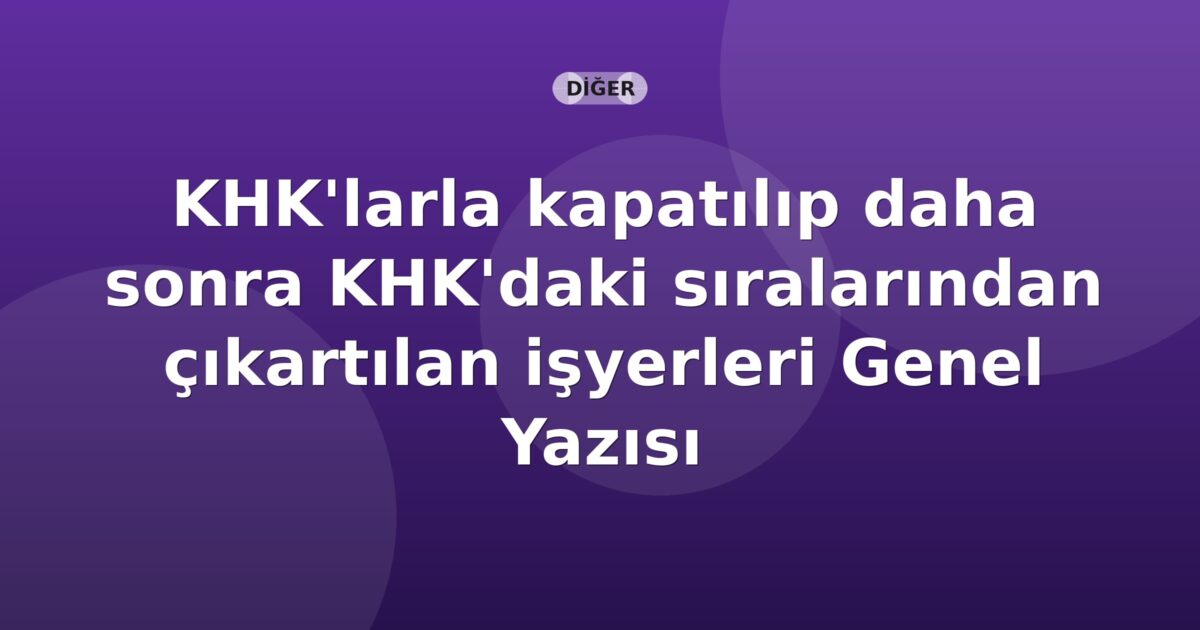 SGK KHK'larla kapatılıp daha sonra KHK'daki sıralarından çıkartılan işyerleri Genel Yazısı